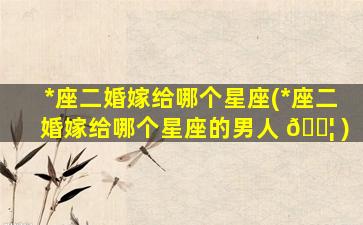 *
座二婚嫁给哪个星座(*
座二婚嫁给哪个星座的男人 🐦 )